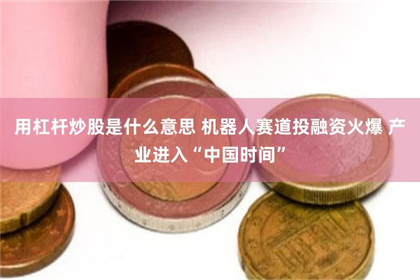 用杠杆炒股是什么意思 机器人赛道投融资火爆 产业进入“中国时间”