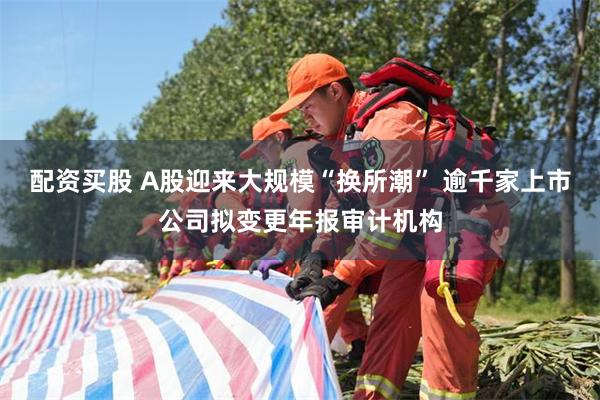 配资买股 A股迎来大规模“换所潮” 逾千家上市公司拟变更年报审计机构