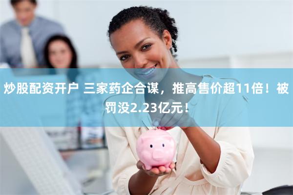 炒股配资开户 三家药企合谋，推高售价超11倍！被罚没2.23亿元！
