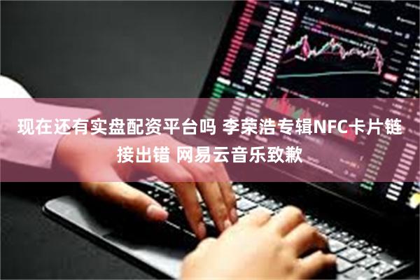 现在还有实盘配资平台吗 李荣浩专辑NFC卡片链接出错 网易云音乐致歉