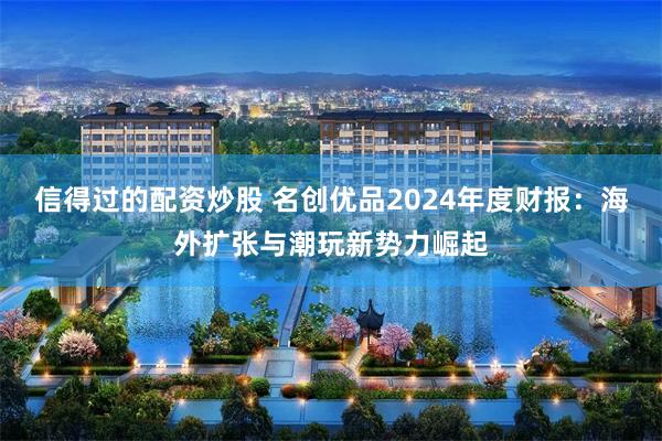 信得过的配资炒股 名创优品2024年度财报：海外扩张与潮玩新势力崛起