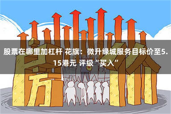 股票在哪里加杠杆 花旗：微升绿城服务目标价至5.15港元 评级“买入”