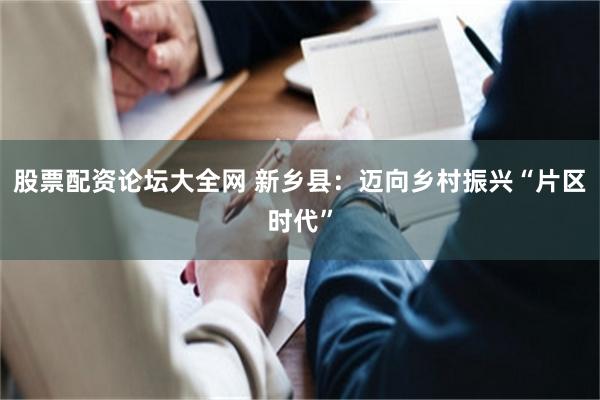 股票配资论坛大全网 新乡县：迈向乡村振兴“片区时代”