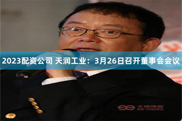 2023配资公司 天润工业：3月26日召开董事会会议