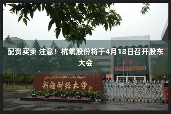 配资买卖 注意！杭氧股份将于4月18日召开股东大会