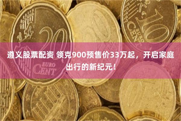 遵义股票配资 领克900预售价33万起，开启家庭出行的新纪元！