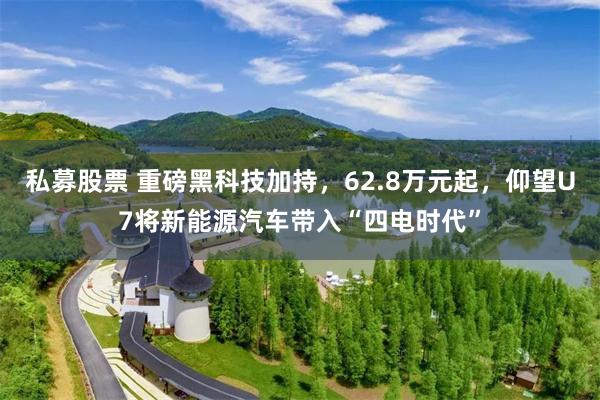 私募股票 重磅黑科技加持，62.8万元起，仰望U7将新能源汽车带入“四电时代”