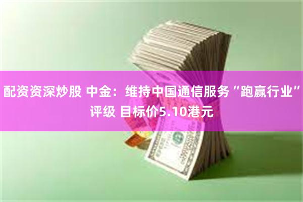 配资资深炒股 中金：维持中国通信服务“跑赢行业”评级 目标价5.10港元