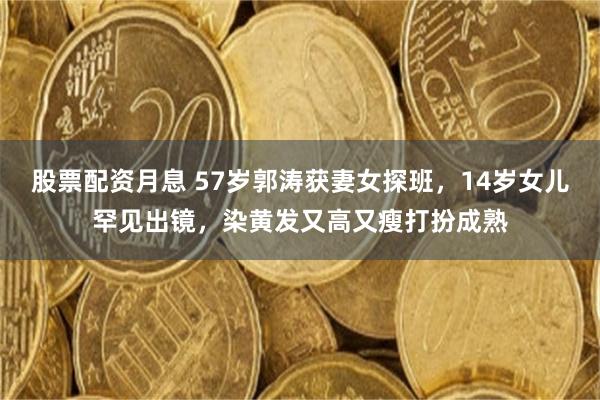 股票配资月息 57岁郭涛获妻女探班，14岁女儿罕见出镜，染黄发又高又瘦打扮成熟