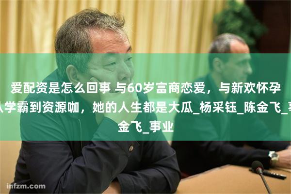 爱配资是怎么回事 与60岁富商恋爱，与新欢怀孕，从学霸到资源咖，她的人生都是大瓜_杨采钰_陈金飞_事业