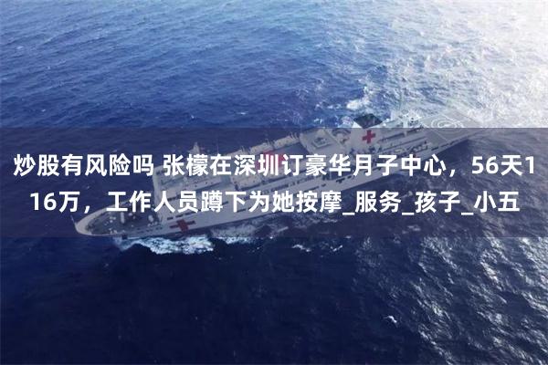炒股有风险吗 张檬在深圳订豪华月子中心，56天116万，工作人员蹲下为她按摩_服务_孩子_小五