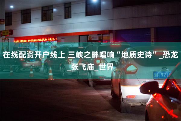 在线配资开户线上 三峡之畔唱响“地质史诗”_恐龙_张飞庙_世界