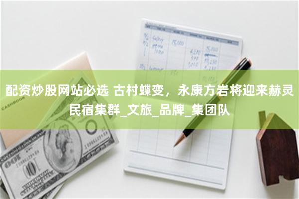 配资炒股网站必选 古村蝶变，永康方岩将迎来赫灵民宿集群_文旅_品牌_集团队