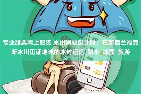 专业股票网上配资 冰川消融倒计时：在新西兰福克斯冰川见证地球的冰封记忆_融水_冰面_旅游