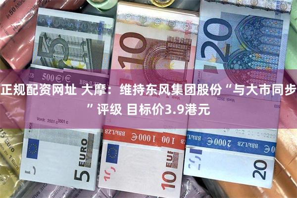 正规配资网址 大摩：维持东风集团股份“与大市同步”评级 目标价3.9港元