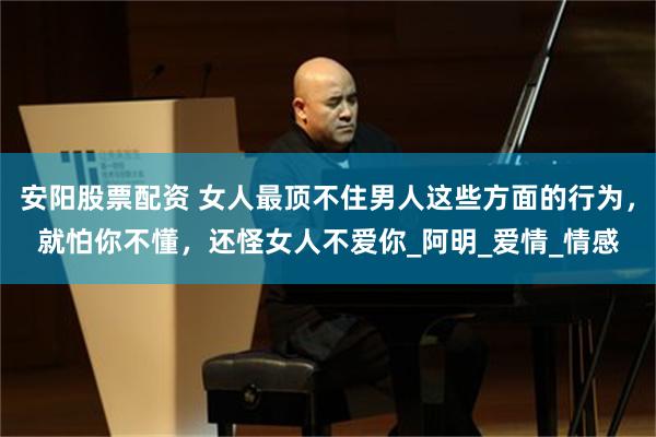 安阳股票配资 女人最顶不住男人这些方面的行为，就怕你不懂，还怪女人不爱你_阿明_爱情_情感