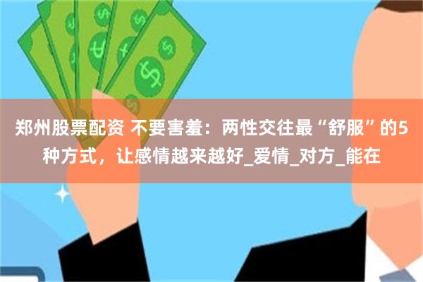 郑州股票配资 不要害羞：两性交往最“舒服”的5种方式，让感情越来越好_爱情_对方_能在
