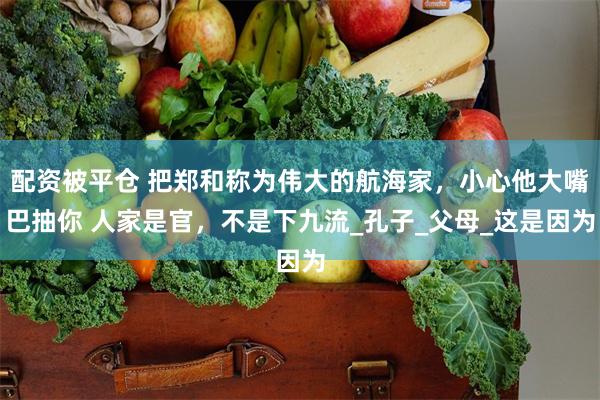 配资被平仓 把郑和称为伟大的航海家，小心他大嘴巴抽你 人家是官，不是下九流_孔子_父母_这是因为