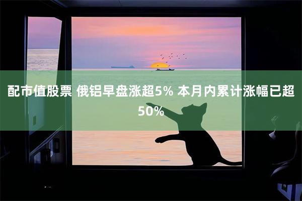 配市值股票 俄铝早盘涨超5% 本月内累计涨幅已超50%
