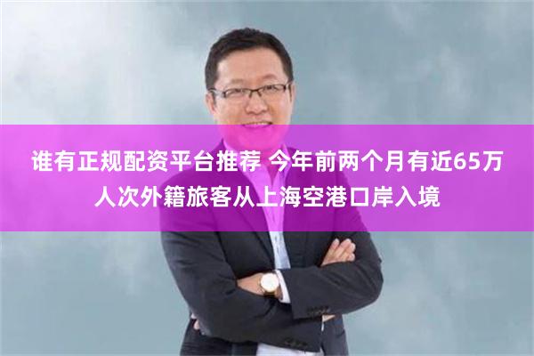 谁有正规配资平台推荐 今年前两个月有近65万人次外籍旅客从上海空港口岸入境