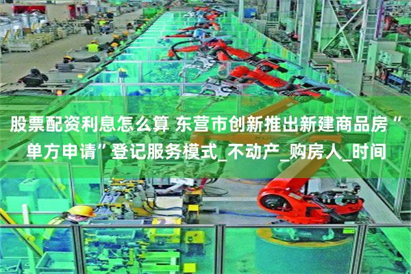 股票配资利息怎么算 东营市创新推出新建商品房“单方申请”登记服务模式_不动产_购房人_时间