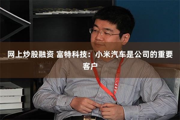 网上炒股融资 富特科技：小米汽车是公司的重要客户