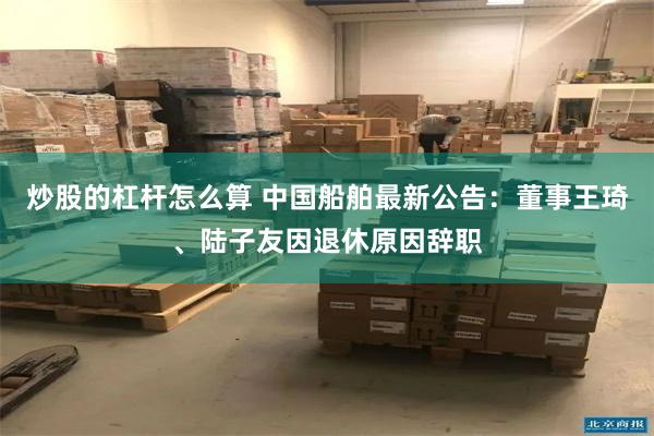 炒股的杠杆怎么算 中国船舶最新公告：董事王琦、陆子友因退休原因辞职