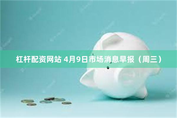 杠杆配资网站 4月9日市场消息早报（周三）