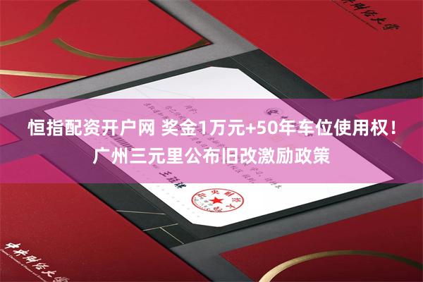恒指配资开户网 奖金1万元+50年车位使用权！广州三元里公布旧改激励政策