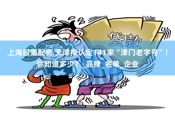上海股票配资 天津拟认定141家“津门老字号”！你知道多少？_品牌_名单_企业