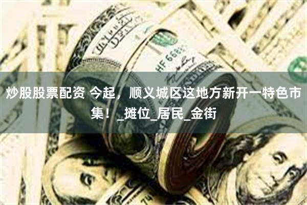 炒股股票配资 今起，顺义城区这地方新开一特色市集！_摊位_居民_金街