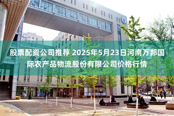 股票配资公司推荐 2025年5月23日河南万邦国际农产品物流股份有限公司价格行情