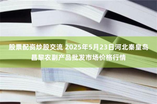 股票配资炒股交流 2025年5月23日河北秦皇岛昌黎农副产品批发市场价格行情