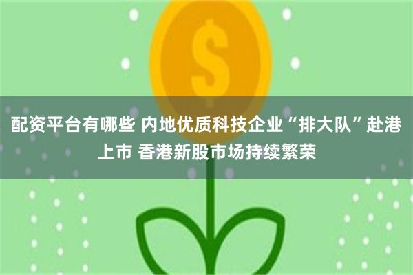 配资平台有哪些 内地优质科技企业“排大队”赴港上市 香港新股市场持续繁荣