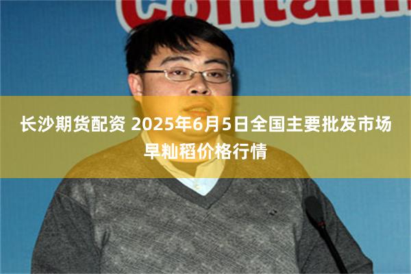 长沙期货配资 2025年6月5日全国主要批发市场早籼稻价格行情