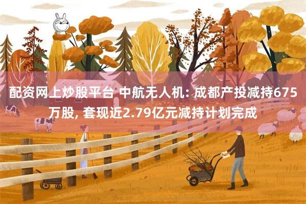 配资网上炒股平台 中航无人机: 成都产投减持675万股, 套现近2.79亿元减持计划完成