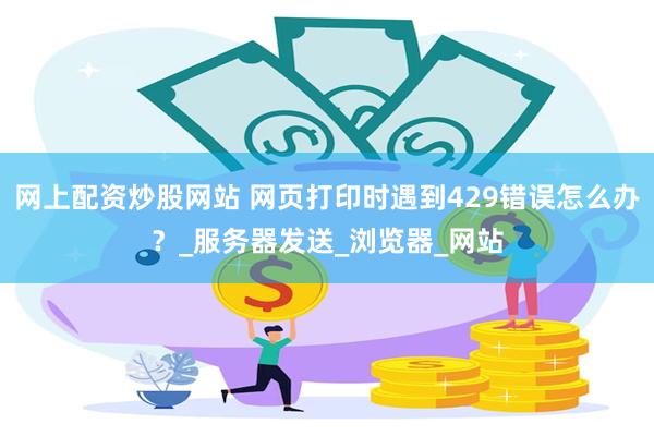网上配资炒股网站 网页打印时遇到429错误怎么办？_服务器发送_浏览器_网站