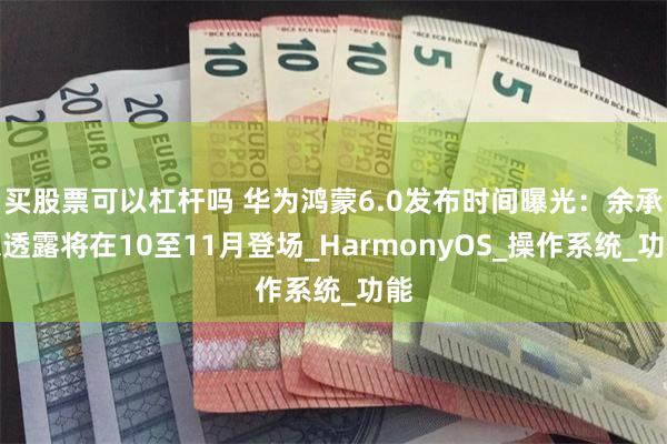买股票可以杠杆吗 华为鸿蒙6.0发布时间曝光：余承东透露将在10至11月登场_HarmonyOS_操作系统_功能