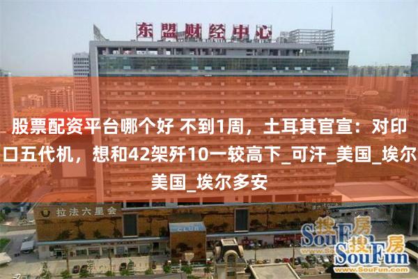 股票配资平台哪个好 不到1周，土耳其官宣：对印尼出口五代机，想和42架歼10一较高下_可汗_美国_埃尔多安