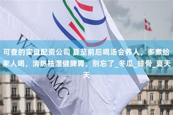 可查的实盘配资公司 夏至前后喝汤会养人，多煮给家人喝，清热祛湿健脾胃，别忘了_冬瓜_排骨_夏天