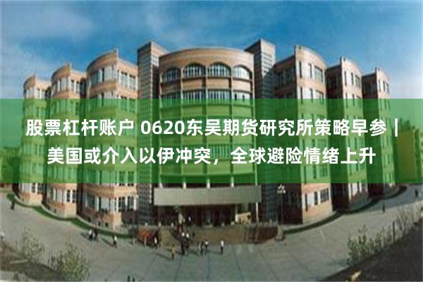 股票杠杆账户 0620东吴期货研究所策略早参｜美国或介入以伊冲突，全球避险情绪上升