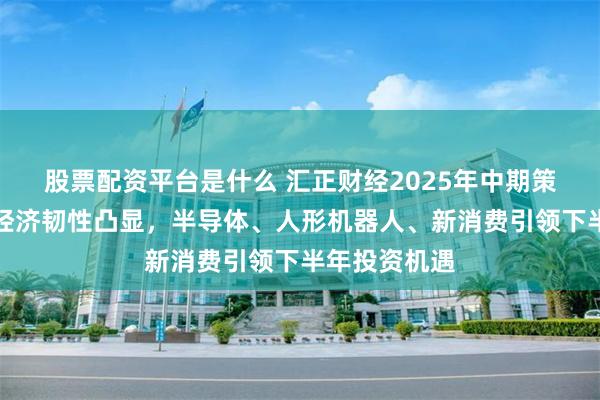 股票配资平台是什么 汇正财经2025年中期策略会：中国经济韧性凸显，半导体、人形机器人、新消费引领下半年投资机遇