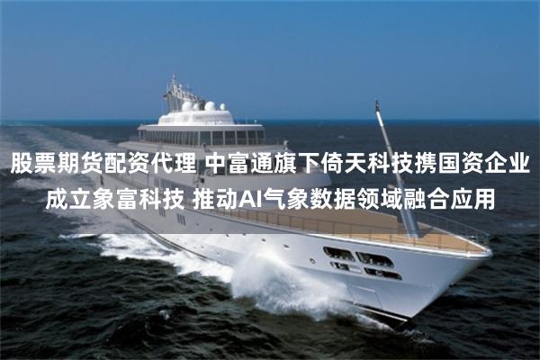 股票期货配资代理 中富通旗下倚天科技携国资企业成立象富科技 推动AI气象数据领域融合应用