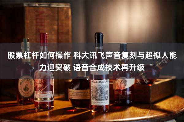 股票杠杆如何操作 科大讯飞声音复刻与超拟人能力迎突破 语音合成技术再升级