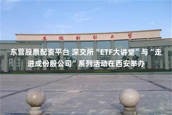 东营股票配资平台 深交所“ETF大讲堂”与“走进成份股公司”系列活动在西安举办