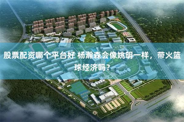股票配资哪个平台好 杨瀚森会像姚明一样，带火篮球经济吗？