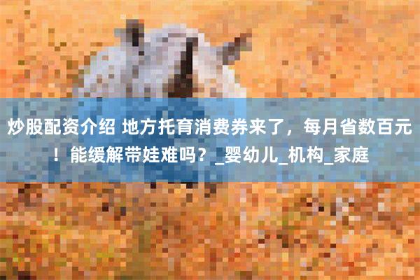 炒股配资介绍 地方托育消费券来了，每月省数百元！能缓解带娃难吗？_婴幼儿_机构_家庭