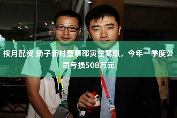 按月配资 扬子新材董事邵寅生离职，今年一季度公司亏损508万元