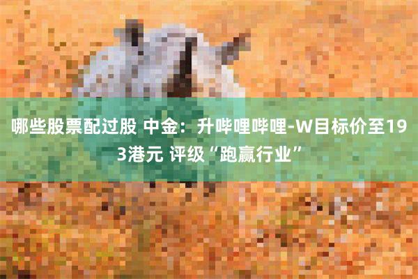 哪些股票配过股 中金：升哔哩哔哩-W目标价至193港元 评级“跑赢行业”