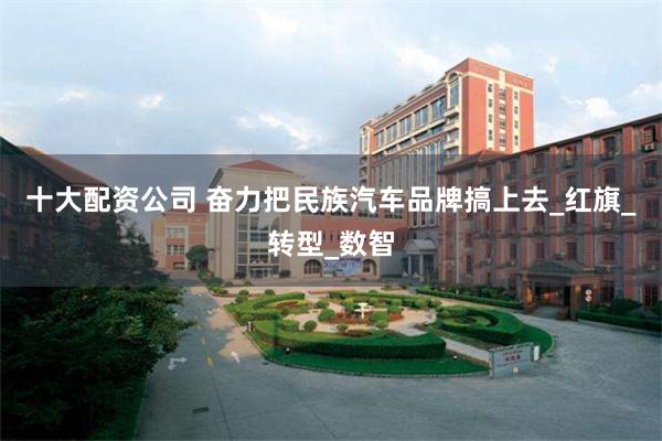 十大配资公司 奋力把民族汽车品牌搞上去_红旗_转型_数智